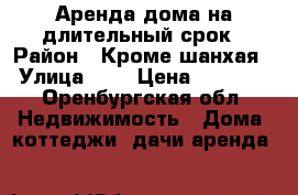 Аренда дома на длительный срок › Район ­ Кроме шанхая › Улица ­ . › Цена ­ 8 000 - Оренбургская обл. Недвижимость » Дома, коттеджи, дачи аренда   